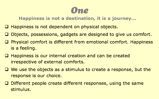 One
Happiness is not a destination, it is a journey...
q Happiness is not dependent on physical objects.
q Objects, possessions, gadgets are designed to give us comfort.
q Physical comfort is different from emotional comfort. Happiness is a feeling. q Happiness is our internal creation and can be created irrespective of external comforts.
q We use the objects as a stimulus to create a response, but the response is our choice.
q Different people create different responses, using the same stimulus.