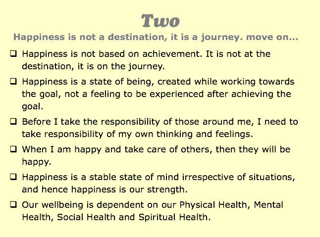 Two
Happiness is not a destination, it is a journey. move on...
q Happiness is not based on achievement. It is not at the destination, it is on the journey.
q Happiness is a state of being, created while working towards the goal, not a feeling to be experienced after achieving the goal.
q Before I take the responsibility of those around me, I need to take responsibility of my own thinking and feelings.
q When I am happy and take care of others, then they will be happy.
q Happiness is a stable state of mind irrespective of situations, and hence happiness is our strength.
q Our wellbeing is dependent on our Physical Health, Mental Health, Social Health and Spiritual Health.