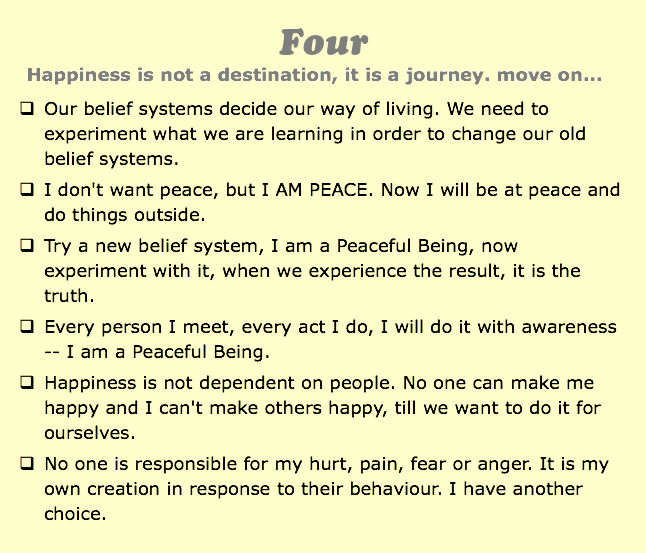 Four
Happiness is not a destination, it is a journey. move on...
q Our belief systems decide our way of living. We need to experiment what we are learning in order to change our old belief systems.
q I don't want peace, but I AM PEACE. Now I will be at peace and do things outside.
q Try a new belief system, I am a Peaceful Being, now experiment with it, when we experience the result, it is the truth.
q Every person I meet, every act I do, I will do it with awareness -- I am a Peaceful Being.
q Happiness is not dependent on people. No one can make me happy and I can't make others happy, till we want to do it for ourselves.
q No one is responsible for my hurt, pain, fear or anger. It is my own creation in response to their behaviour. I have another choice.