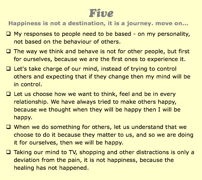 Five
Happiness is not a destination, it is a journey. move on...
q My responses to people need to be based - on my personality, not based on the behaviour of others.
q The way we think and behave is not for other people, but first for ourselves, because we are the first ones to experience it.
q Let's take charge of our mind, instead of trying to control others and expecting that if they change then my mind will be in control.
q Let us choose how we want to think, feel and be in every relationship. We have always tried to make others happy, because we thought when they will be happy then I will be happy.
q When we do something for others, let us understand that we choose to do it because they matter to us, and so we are doing it for ourselves, then we will be happy.
q Taking our mind to TV, shopping and other distractions is only a deviation from the pain, it is not happiness, because the healing has not happened.