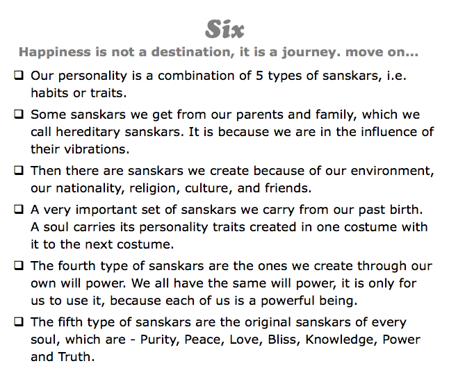 Six
Happiness is not a destination, it is a journey. move on...
q Our personality is a combination of 5 types of sanskars, i.e. habits or traits.
q Some sanskars we get from our parents and family, which we call hereditary sanskars. It is because we are in the influence of their vibrations.
q Then there are sanskars we create because of our environment, our nationality, religion, culture, and friends.
q A very important set of sanskars we carry from our past birth. A soul carries its personality traits created in one costume with it to the next costume.
q The fourth type of sanskars are the ones we create through our own will power. We all have the same will power, it is only for us to use it, because each of us is a powerful being.
q The fifth type of sanskars are the original sanskars of every soul, which are - Purity, Peace, Love, Bliss, Knowledge, Power and Truth.