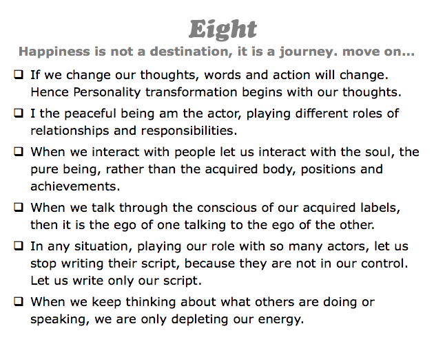 Eight
Happiness is not a destination, it is a journey. move on...
q If we change our thoughts, words and action will change. Hence Personality transformation begins with our thoughts.
q I the peaceful being am the actor, playing different roles of relationships and responsibilities.
q When we interact with people let us interact with the soul, the pure being, rather than the acquired body, positions and achievements.
q When we talk through the conscious of our acquired labels, then it is the ego of one talking to the ego of the other.
q In any situation, playing our role with so many actors, let us stop writing their script, because they are not in our control. Let us write only our script.
q When we keep thinking about what others are doing or speaking, we are only depleting our energy.