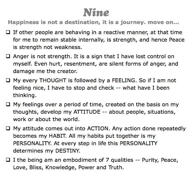 Nine
Happiness is not a destination, it is a journey. move on...
q If other people are behaving in a reactive manner, at that time for me to remain stable internally, is strength, and hence Peace is strength not weakness.
q Anger is not strength. It is a sign that I have lost control on myself. Even hurt, resentment, are silent forms of anger, and damage me the creator.
q My every THOUGHT is followed by a FEELING. So if I am not feeling nice, I have to stop and check -- what have I been thinking.
q My feelings over a period of time, created on the basis on my thoughts, develop my ATTITUDE -- about people, situations, work or about the world.
q My attitude comes out into ACTION. Any action done repeatedly becomes my HABIT. All my habits put together is my PERSONALITY. At every step in life this PERSONALITY determines my DESTINY.
q I the being am an embodiment of 7 qualities -- Purity, Peace, Love, Bliss, Knowledge, Power and Truth.