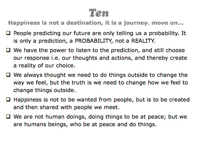 Ten
Happiness is not a destination, it is a journey. move on...
q People predicting our future are only telling us a probability. It is only a prediction, a PROBABILITY, not a REALITY.
q We have the power to listen to the prediction, and still choose our response i.e. our thoughts and actions, and thereby create a reality of our choice.
q We always thought we need to do things outside to change the way we feel, but the truth is we need to change how we feel to change things outside.
q Happiness is not to be wanted from people, but is to be created and then shared with people we meet.
q We are not human doings, doing things to be at peace; but we are humans beings, who be at peace and do things.