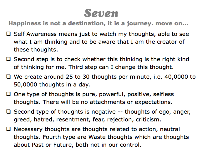 Seven
Happiness is not a destination, it is a journey. move on...
q Self Awareness means just to watch my thoughts, able to see what I am thinking and to be aware that I am the creator of these thoughts.
q Second step is to check whether this thinking is the right kind of thinking for me. Third step can I change this thought.
q We create around 25 to 30 thoughts per minute, i.e. 40,0000 to 50,0000 thoughts in a day.
q One type of thoughts is pure, powerful, positive, selfless thoughts. There will be no attachments or expectations.
q Second type of thoughts is negative -- thoughts of ego, anger, greed, hatred, resentment, fear, rejection, criticism.
q Necessary thoughts are thoughts related to action, neutral thoughts. Fourth type are Waste thoughts which are thoughts about Past or Future, both not in our control.