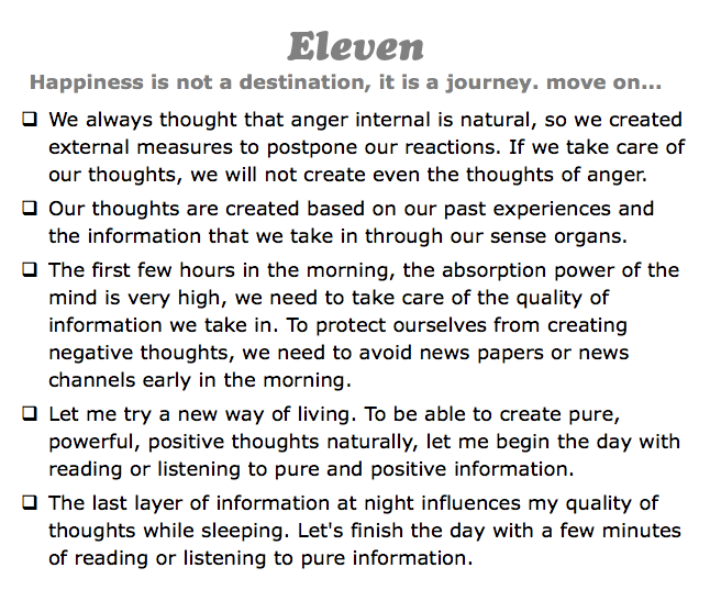 Eleven
Happiness is not a destination, it is a journey. move on...
q We always thought that anger internal is natural, so we created external measures to postpone our reactions. If we take care of our thoughts, we will not create even the thoughts of anger.
q Our thoughts are created based on our past experiences and the information that we take in through our sense organs.
q The first few hours in the morning, the absorption power of the mind is very high, we need to take care of the quality of information we take in. To protect ourselves from creating negative thoughts, we need to avoid news papers or news channels early in the morning.
q Let me try a new way of living. To be able to create pure, powerful, positive thoughts naturally, let me begin the day with reading or listening to pure and positive information.
q The last layer of information at night influences my quality of thoughts while sleeping. Let's finish the day with a few minutes of reading or listening to pure information.