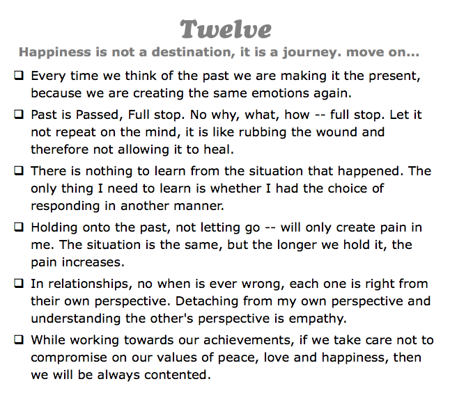 Twelve
Happiness is not a destination, it is a journey. move on...
q Every time we think of the past we are making it the present, because we are creating the same emotions again.
q Past is Passed, Full stop. No why, what, how -- full stop. Let it not repeat on the mind, it is like rubbing the wound and therefore not allowing it to heal.
q There is nothing to learn from the situation that happened. The only thing I need to learn is whether I had the choice of responding in another manner.
q Holding onto the past, not letting go -- will only create pain in me. The situation is the same, but the longer we hold it, the pain increases.
q In relationships, no when is ever wrong, each one is right from their own perspective. Detaching from my own perspective and understanding the other's perspective is empathy.
q While working towards our achievements, if we take care not to compromise on our values of peace, love and happiness, then we will be always contented.