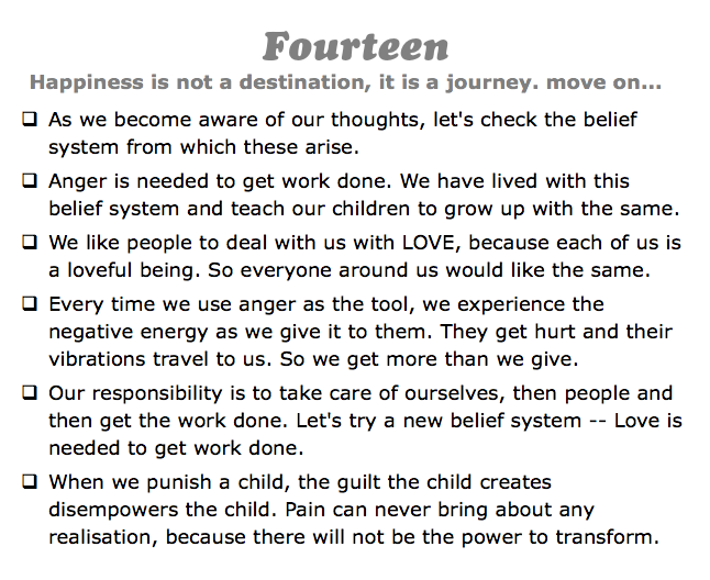 Fourteen
Happiness is not a destination, it is a journey. move on...
q As we become aware of our thoughts, let's check the belief system from which these arise.
q Anger is needed to get work done. We have lived with this belief system and teach our children to grow up with the same.
q We like people to deal with us with LOVE, because each of us is a loveful being. So everyone around us would like the same.
q Every time we use anger as the tool, we experience the negative energy as we give it to them. They get hurt and their vibrations travel to us. So we get more than we give.
q Our responsibility is to take care of ourselves, then people and then get the work done. Let's try a new belief system -- Love is needed to get work done.
q When we punish a child, the guilt the child creates disempowers the child. Pain can never bring about any realisation, because there will not be the power to transform.