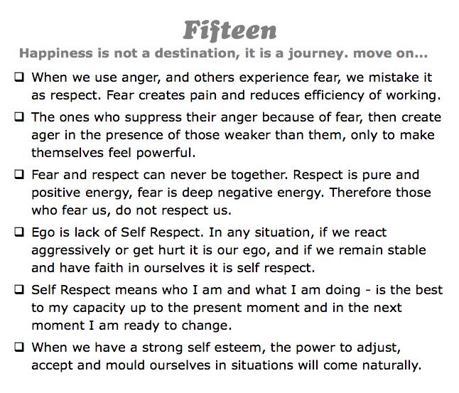 Fifteen
Happiness is not a destination, it is a journey. move on...
q When we use anger, and others experience fear, we mistake it as respect. Fear creates pain and reduces efficiency of working.
q The ones who suppress their anger because of fear, then create ager in the presence of those weaker than them, only to make themselves feel powerful.
q Fear and respect can never be together. Respect is pure and positive energy, fear is deep negative energy. Therefore those who fear us, do not respect us.
q Ego is lack of Self Respect. In any situation, if we react aggressively or get hurt it is our ego, and if we remain stable and have faith in ourselves it is self respect.
q Self Respect means who I am and what I am doing - is the best to my capacity up to the present moment and in the next moment I am ready to change.
q When we have a strong self esteem, the power to adjust, accept and mould ourselves in situations will come naturally.