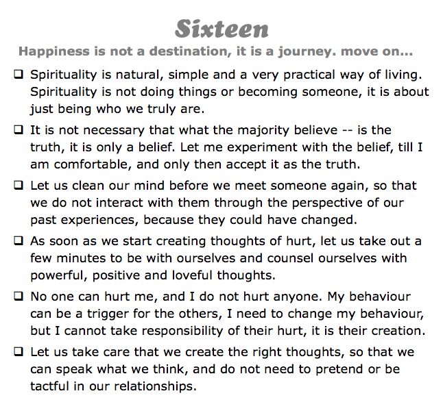 Sixteen
Happiness is not a destination, it is a journey. move on...
q Spirituality is natural, simple and a very practical way of living. Spirituality is not doing things or becoming someone, it is about just being who we truly are.
q It is not necessary that what the majority believe -- is the truth, it is only a belief. Let me experiment with the belief, till I am comfortable, and only then accept it as the truth.
q Let us clean our mind before we meet someone again, so that we do not interact with them through the perspective of our past experiences, because they could have changed.
q As soon as we start creating thoughts of hurt, let us take out a few minutes to be with ourselves and counsel ourselves with powerful, positive and loveful thoughts.
q No one can hurt me, and I do not hurt anyone. My behaviour can be a trigger for the others, I need to change my behaviour, but I cannot take responsibility of their hurt, it is their creation.
q Let us take care that we create the right thoughts, so that we can speak what we think, and do not need to pretend or be tactful in our relationships.