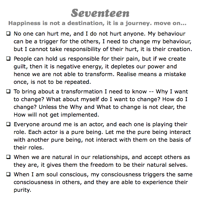 Seventeen
Happiness is not a destination, it is a journey. move on...
q No one can hurt me, and I do not hurt anyone. My behaviour can be a trigger for the others, I need to change my behaviour, but I cannot take responsibility of their hurt, it is their creation.
q People can hold us responsible for their pain, but if we create guilt, then it is negative energy, it depletes our power and hence we are not able to transform. Realise means a mistake once, is not to be repeated.
q To bring about a transformation I need to know -- Why I want to change? What about myself do I want to change? How do I change? Unless the Why and What to change is not clear, the How will not get implemented.
q Everyone around me is an actor, and each one is playing their role. Each actor is a pure being. Let me the pure being interact with another pure being, not interact with them on the basis of their roles.
q When we are natural in our relationships, and accept others as they are, it gives them the freedom to be their natural selves.
q When I am soul conscious, my consciousness triggers the same consciousness in others, and they are able to experience their purity.
