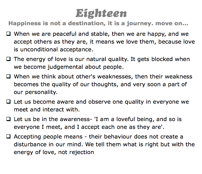 Eighteen
Happiness is not a destination, it is a journey. move on...
q When we are peaceful and stable, then we are happy, and we accept others as they are, it means we love them, because love is unconditional acceptance.
q The energy of love is our natural quality. It gets blocked when we become judgemental about people.
q When we think about other's weaknesses, then their weakness becomes the quality of our thoughts, and very soon a part of our personality.
q Let us become aware and observe one quality in everyone we meet and interact with.
q Let us be in the awareness- 'I am a loveful being, and so is everyone I meet, and I accept each one as they are'.
q Accepting people means - their behaviour does not create a disturbance in our mind. We tell them what is right but with the energy of love, not rejection 