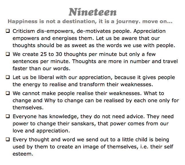 Nineteen
Happiness is not a destination, it is a journey. move on...
q Criticism dis-empowers, de-motivates people. Appreciation empowers and energises them. Let us be aware that our thoughts should be as sweet as the words we use with people.
q We create 25 to 30 thoughts per minute but only a few sentences per minute. Thoughts are more in number and travel faster than our words.
q Let us be liberal with our appreciation, because it gives people the energy to realise and transform their weaknesses.
q We cannot make people realise their weaknesses. What to change and Why to change can be realised by each one only for themselves.
q Everyone has knowledge, they do not need advice. They need power to change their sanskars, that power comes from our love and appreciation.
q Every thought and word we send out to a little child is being used by them to create an image of themselves, i.e. their self esteem.