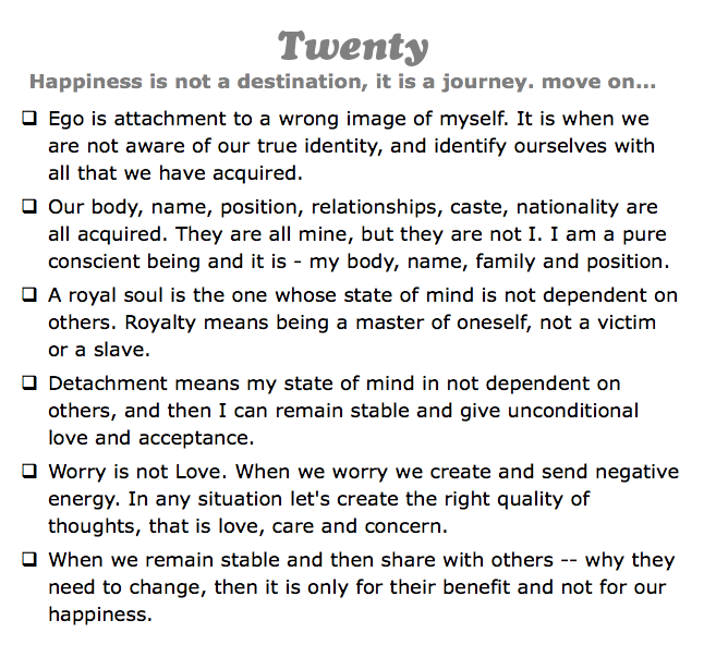 Twenty
Happiness is not a destination, it is a journey. move on...
q Ego is attachment to a wrong image of myself. It is when we are not aware of our true identity, and identify ourselves with all that we have acquired.
q Our body, name, position, relationships, caste, nationality are all acquired. They are all mine, but they are not I. I am a pure conscient being and it is - my body, name, family and position.
q A royal soul is the one whose state of mind is not dependent on others. Royalty means being a master of oneself, not a victim or a slave.
q Detachment means my state of mind in not dependent on others, and then I can remain stable and give unconditional love and acceptance.
q Worry is not Love. When we worry we create and send negative energy. In any situation let's create the right quality of thoughts, that is love, care and concern.
q When we remain stable and then share with others -- why they need to change, then it is only for their benefit and not for our happiness.