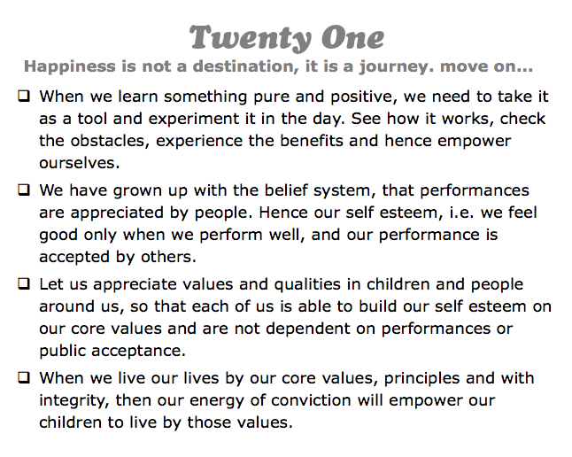 Twenty One
Happiness is not a destination, it is a journey. move on...
q When we learn something pure and positive, we need to take it as a tool and experiment it in the day. See how it works, check the obstacles, experience the benefits and hence empower ourselves.
q We have grown up with the belief system, that performances are appreciated by people. Hence our self esteem, i.e. we feel good only when we perform well, and our performance is accepted by others.
q Let us appreciate values and qualities in children and people around us, so that each of us is able to build our self esteem on our core values and are not dependent on performances or public acceptance.
q When we live our lives by our core values, principles and with integrity, then our energy of conviction will empower our children to live by those values.