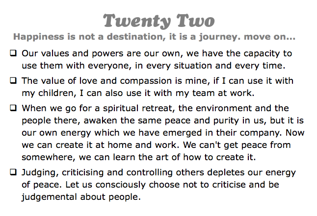Twenty Two
Happiness is not a destination, it is a journey. move on...
q Our values and powers are our own, we have the capacity to use them with everyone, in every situation and every time.
q The value of love and compassion is mine, if I can use it with my children, I can also use it with my team at work.
q When we go for a spiritual retreat, the environment and the people there, awaken the same peace and purity in us, but it is our own energy which we have emerged in their company. Now we can create it at home and work. We can't get peace from somewhere, we can learn the art of how to create it.
q Judging, criticising and controlling others depletes our energy of peace. Let us consciously choose not to criticise and be judgemental about people.