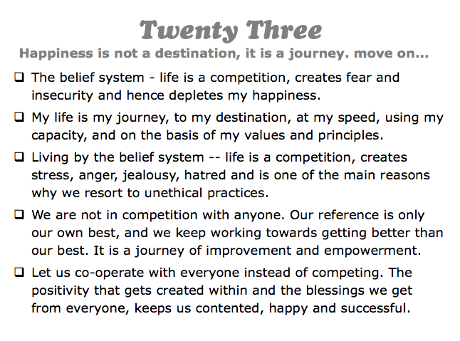 Twenty Three
Happiness is not a destination, it is a journey. move on...
q The belief system - life is a competition, creates fear and insecurity and hence depletes my happiness.
q My life is my journey, to my destination, at my speed, using my capacity, and on the basis of my values and principles.
q Living by the belief system -- life is a competition, creates stress, anger, jealousy, hatred and is one of the main reasons why we resort to unethical practices.
q We are not in competition with anyone. Our reference is only our own best, and we keep working towards getting better than our best. It is a journey of improvement and empowerment.
q Let us co-operate with everyone instead of competing. The positivity that gets created within and the blessings we get from everyone, keeps us contented, happy and successful.