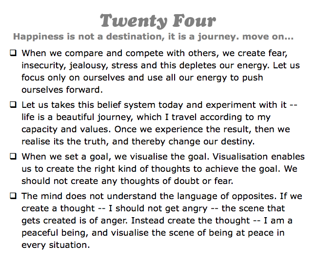 Twenty Four
Happiness is not a destination, it is a journey. move on...
q When we compare and compete with others, we create fear, insecurity, jealousy, stress and this depletes our energy. Let us focus only on ourselves and use all our energy to push ourselves forward.
q Let us takes this belief system today and experiment with it -- life is a beautiful journey, which I travel according to my capacity and values. Once we experience the result, then we realise its the truth, and thereby change our destiny.
q When we set a goal, we visualise the goal. Visualisation enables us to create the right kind of thoughts to achieve the goal. We should not create any thoughts of doubt or fear.
q The mind does not understand the language of opposites. If we create a thought -- I should not get angry -- the scene that gets created is of anger. Instead create the thought -- I am a peaceful being, and visualise the scene of being at peace in every situation.