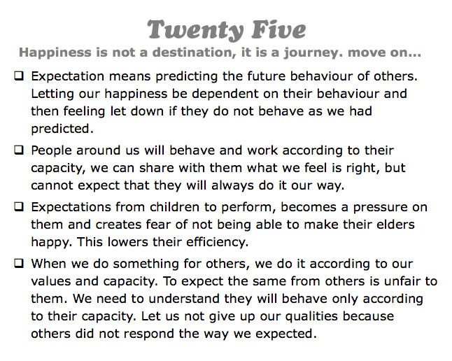 Twenty Five
Happiness is not a destination, it is a journey. move on...
q Expectation means predicting the future behaviour of others. Letting our happiness be dependent on their behaviour and then feeling let down if they do not behave as we had predicted.
q People around us will behave and work according to their capacity, we can share with them what we feel is right, but cannot expect that they will always do it our way.
q Expectations from children to perform, becomes a pressure on them and creates fear of not being able to make their elders happy. This lowers their efficiency.
q When we do something for others, we do it according to our values and capacity. To expect the same from others is unfair to them. We need to understand they will behave only according to their capacity. Let us not give up our qualities because others did not respond the way we expected.